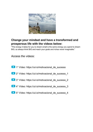 Change your mindset and have a transformed and
prosperous life with the videos below:
"The energy it takes for you to dream small is the same energy you spend to dream
BIG, so always think BIG and reach your goals and riches never imaginable."
Access the videos:
1° Vídeo: https://uii.io/motivacional_de_sucesso
2° Vídeo: https://uii.io/motivacional_de_sucesso_1
3° Vídeo: https://uii.io/motivacional_de_sucesso_2
4° Vídeo: https://uii.io/motivacional_de_sucesso_3
5° Vídeo: https://uii.io/motivacional_de_sucesso_4
 