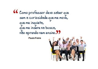 ”
Como professor devo saber queComo professor devo saber queComo professor devo saber queComo professor devo saber que
semsemsemsem a curiosidade quea curiosidade quea curiosidade quea curiosidade que memememe move,move,move,move,
quequequeque me inquieta,me inquieta,me inquieta,me inquieta,
que me insere na busca,que me insere na busca,que me insere na busca,que me insere na busca,
nãonãonãonão aprendo nem ensino.aprendo nem ensino.aprendo nem ensino.aprendo nem ensino.
Paulo Freire
“
 