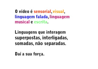 O vídeo é sensorial, visual,
linguagem falada, linguagem
musical e escrita.
Linguagens que interagem
superpostas, interligadas,
somadas, não separadas.
Daí a sua força.
 