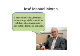 José Manuel Moran
O vídeo nos seduz, informa,
entretém, projeta em outras
realidades (no imaginário),
em outros tempos e espaços.
 