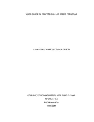 VIDEO SOBRE EL RESPETO CON LAS DEMAS PERSONAS
JUAN SEBASTIAN MOSCOSO CALDERON
COLEGIO TECNICO INDUSTRIAL JOSE ELIAS PUYANA
INFORMATICA
BUCARAMANGA
14/05/2014
 