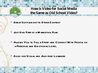How is Video for Social Media the Same as Old School Video? •  Great Supplement to Other Content •  Just One Part of a Marketing Plan •  Allows You to Tell a Story and Connect With People on  a Personal and Emotional Level •  Good for Visual and Auditory Learners 