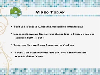 Video Today •  YouTube is Second Largest Search Engine After Google •  Limelight Networks Reports that Mobile Media Consumption has increased 600% in 2011 •  Television Sets are Being Connected to YouTube •  In 2010 ComScore Reported that 85% of US Internet Users  Watched Online Video 