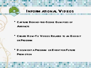 Informational Videos Capture Behind-the-Scene Glimpses of  Artifacts Create How-To Videos Related to an Exhibit or Program Document a Program or Event for Future Promotion 