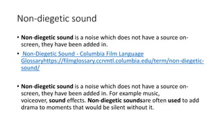 Non-diegetic sound
• Non-diegetic sound is a noise which does not have a source on-
screen, they have been added in.
• Non-Diegetic Sound - Columbia Film Language
Glossaryhttps://filmglossary.ccnmtl.columbia.edu/term/non-diegetic-
sound/
• Non-diegetic sound is a noise which does not have a source on-
screen, they have been added in. For example music,
voiceover, sound effects. Non-diegetic soundsare often used to add
drama to moments that would be silent without it.
 