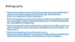 Bibliography
• https://www.google.com/search?q=why+is+diegetic+sound+good&safe=st
rict&source=lnms&sa=X&ved=0ahUKEwiW7JL0p_DiAhVsUhUIHZ-
BCisQ_AUICSgA&biw=931&bih=861&dpr=1
• https://www.google.com/search?q=what+is+diegetic+sound&safe=strict&s
ource=lnms&tbm=vid&sa=X&ved=0ahUKEwjqlseZp_DiAhWVonEKHdq5DQ
8Q_AUIECgB&biw=931&bih=861
• https://www.google.com/search?q=what+is+digetic+sound&oq=what+is+d
igetic+sound&aqs=chrome..69i57j0l5.5135j0j8&sourceid=chrome&es_sm=
91&ie=UTF-8
• https://www.google.com/search?q=why+is+non-
diegetic+sound+good&safe=strict&source=lnms&sa=X&ved=0ahUKEwiWm
aG4qPDiAhUIShUIHdEXAJUQ_AUICSgA&biw=931&bih=861&dpr=1
 