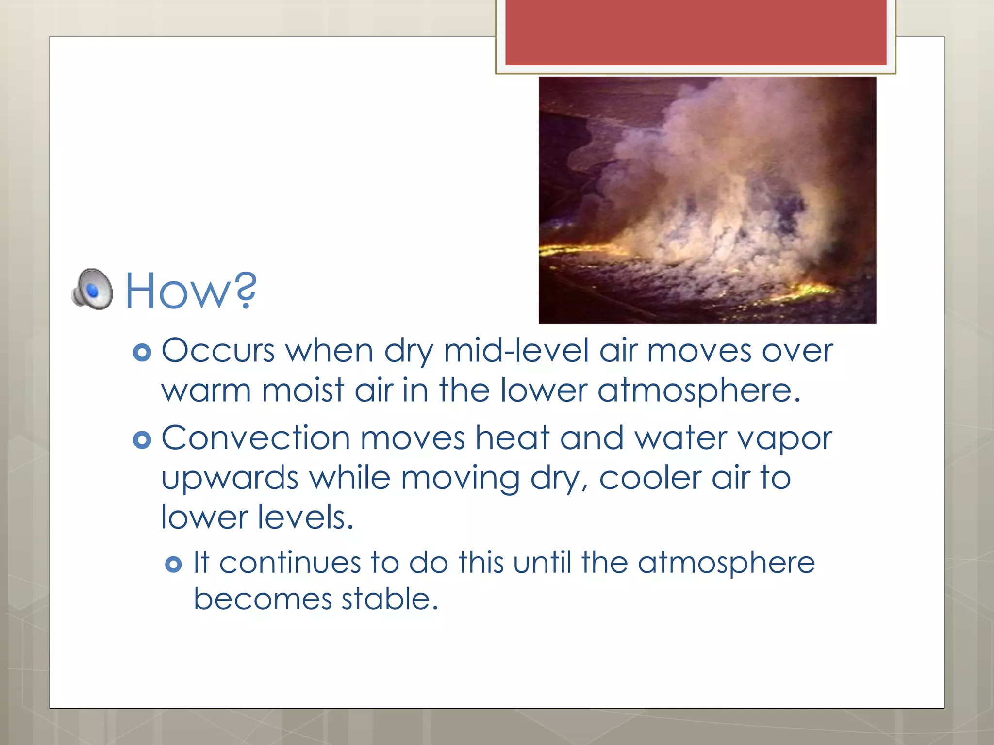 How?
 Occurs when dry mid-level air moves over
warm moist air in the lower atmosphere.
 Convection moves heat and water vapor
upwards while moving dry, cooler air to
lower levels.
 It continues to do this until the atmosphere
becomes stable.
 