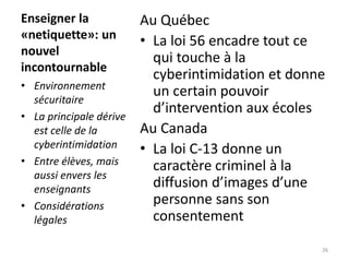 Enseigner la
«netiquette»: un
nouvel
incontournable
Au Québec
• La loi 56 encadre tout ce
qui touche à la
cyberintimidatio...