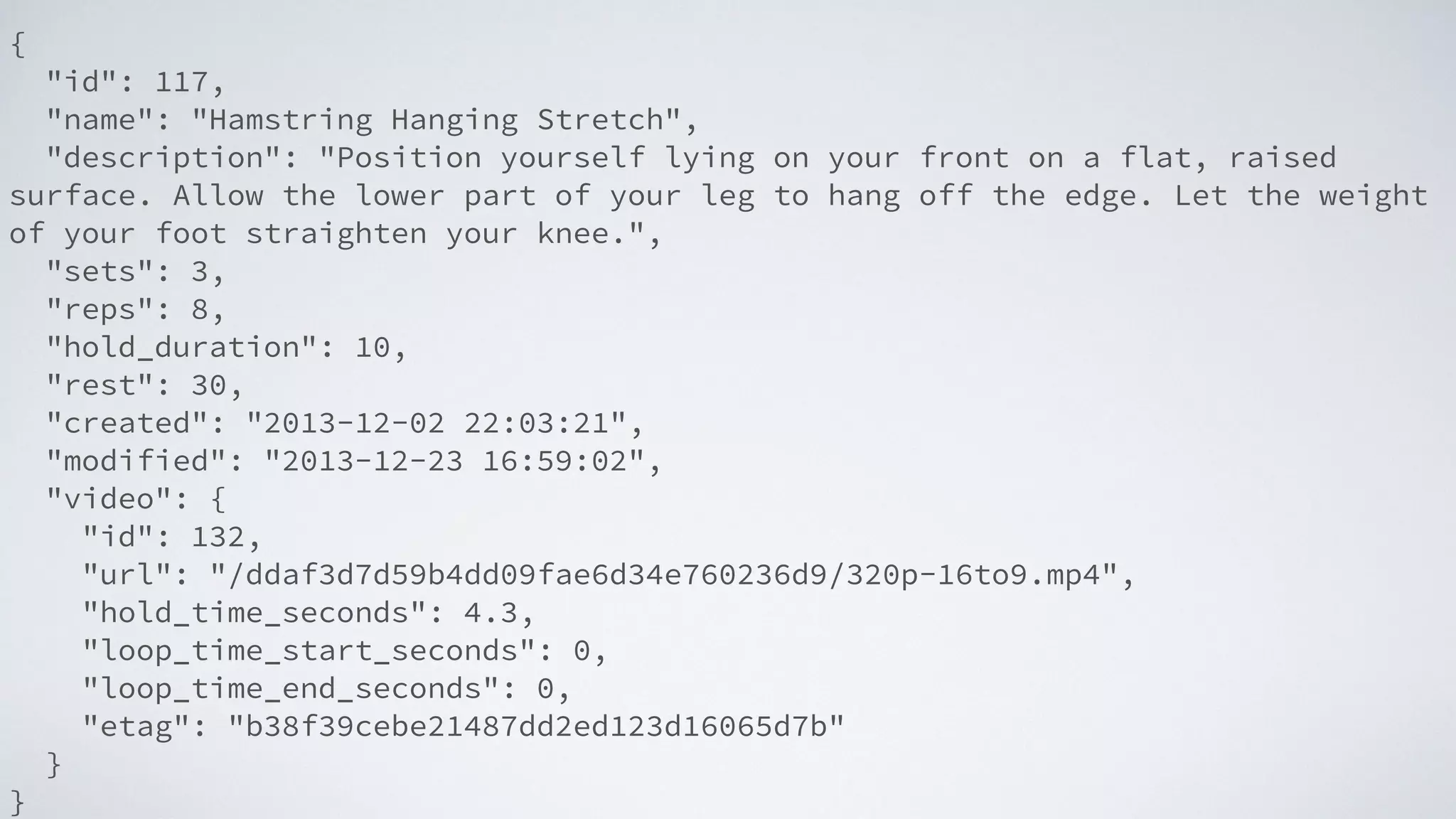 {
"id": 117,
"name": "Hamstring Hanging Stretch",
"description": "Position yourself lying on your front on a flat, raised
surface. Allow the lower part of your leg to hang off the edge. Let the weight
of your foot straighten your knee.",
"sets": 3,
"reps": 8,
"hold_duration": 10,
"rest": 30,
"created": "2013-12-02 22:03:21",
"modified": "2013-12-23 16:59:02",
"video": {
"id": 132,
"url": "/ddaf3d7d59b4dd09fae6d34e760236d9/320p-16to9.mp4",
"hold_time_seconds": 4.3,
"loop_time_start_seconds": 0,
"loop_time_end_seconds": 0,
"etag": "b38f39cebe21487dd2ed123d16065d7b"
}
}
 