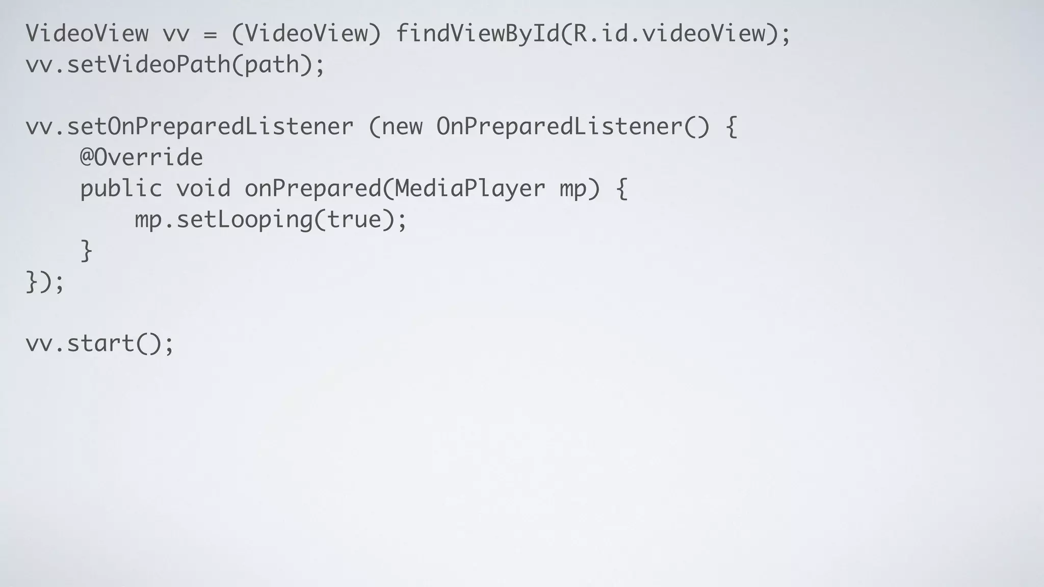 VideoView vv = (VideoView) findViewById(R.id.videoView);	
vv.setVideoPath(path);	
!
vv.setOnPreparedListener (new OnPreparedListener() { 	
@Override	
public void onPrepared(MediaPlayer mp) {	
mp.setLooping(true);	
}	
});	
!
vv.start();
 