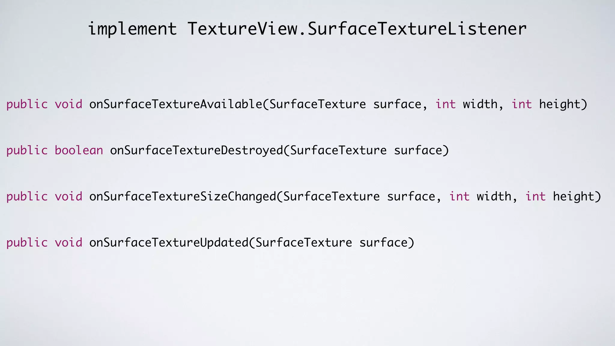 implement TextureView.SurfaceTextureListener
public void onSurfaceTextureAvailable(SurfaceTexture surface, int width, int height)	
!
!
public boolean onSurfaceTextureDestroyed(SurfaceTexture surface)	
!
!
public void onSurfaceTextureSizeChanged(SurfaceTexture surface, int width, int height)	
!
!
public void onSurfaceTextureUpdated(SurfaceTexture surface)
 