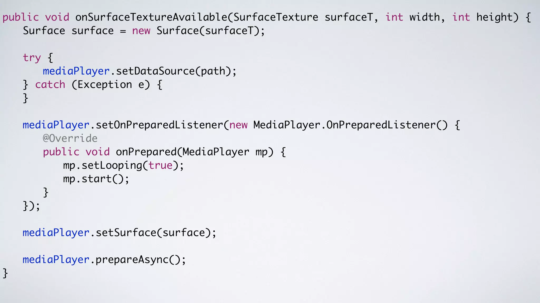 public void onSurfaceTextureAvailable(SurfaceTexture surfaceT, int width, int height) {	
	 	 Surface surface = new Surface(surfaceT);	
	
	 	 try {	
	 	 	 	 mediaPlayer.setDataSource(path);	
	 	 } catch (Exception e) {	
	 	 }	
!
	 	 mediaPlayer.setOnPreparedListener(new MediaPlayer.OnPreparedListener() {	
	 	 	 	 @Override	
	 	 	 	 public void onPrepared(MediaPlayer mp) {	
	 	 	 	 	 	 mp.setLooping(true);	
	 	 	 	 	 	 mp.start();	
	 	 	 	 }	
	 	 });	
!
	 	 mediaPlayer.setSurface(surface);	
!
	 	 mediaPlayer.prepareAsync();	
}	
 