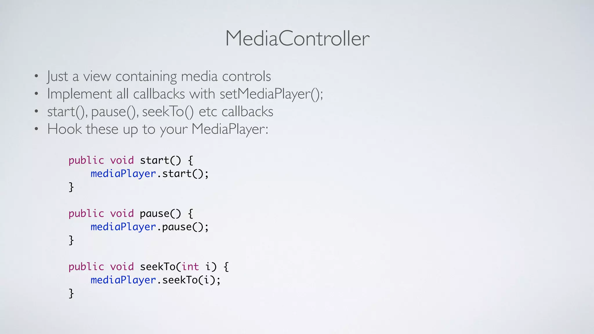 MediaController
• Just a view containing media controls	

• Implement all callbacks with setMediaPlayer();	

• start(), pause(), seekTo() etc callbacks	

• Hook these up to your MediaPlayer:
public void start() {	
	 	 mediaPlayer.start();	
}	
!
public void pause() {	
	 	 mediaPlayer.pause();	
}	
!
public void seekTo(int i) {	
	 	 mediaPlayer.seekTo(i);	
}
 