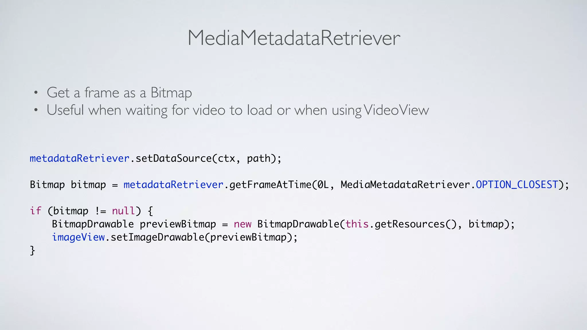 MediaMetadataRetriever
• Get a frame as a Bitmap	

• Useful when waiting for video to load or when usingVideoView
metadataRetriever.setDataSource(ctx, path);	
!
Bitmap bitmap = metadataRetriever.getFrameAtTime(0L, MediaMetadataRetriever.OPTION_CLOSEST);	
!
if (bitmap != null) {	
	 	 BitmapDrawable previewBitmap = new BitmapDrawable(this.getResources(), bitmap);	
	 	 imageView.setImageDrawable(previewBitmap);	
}
 