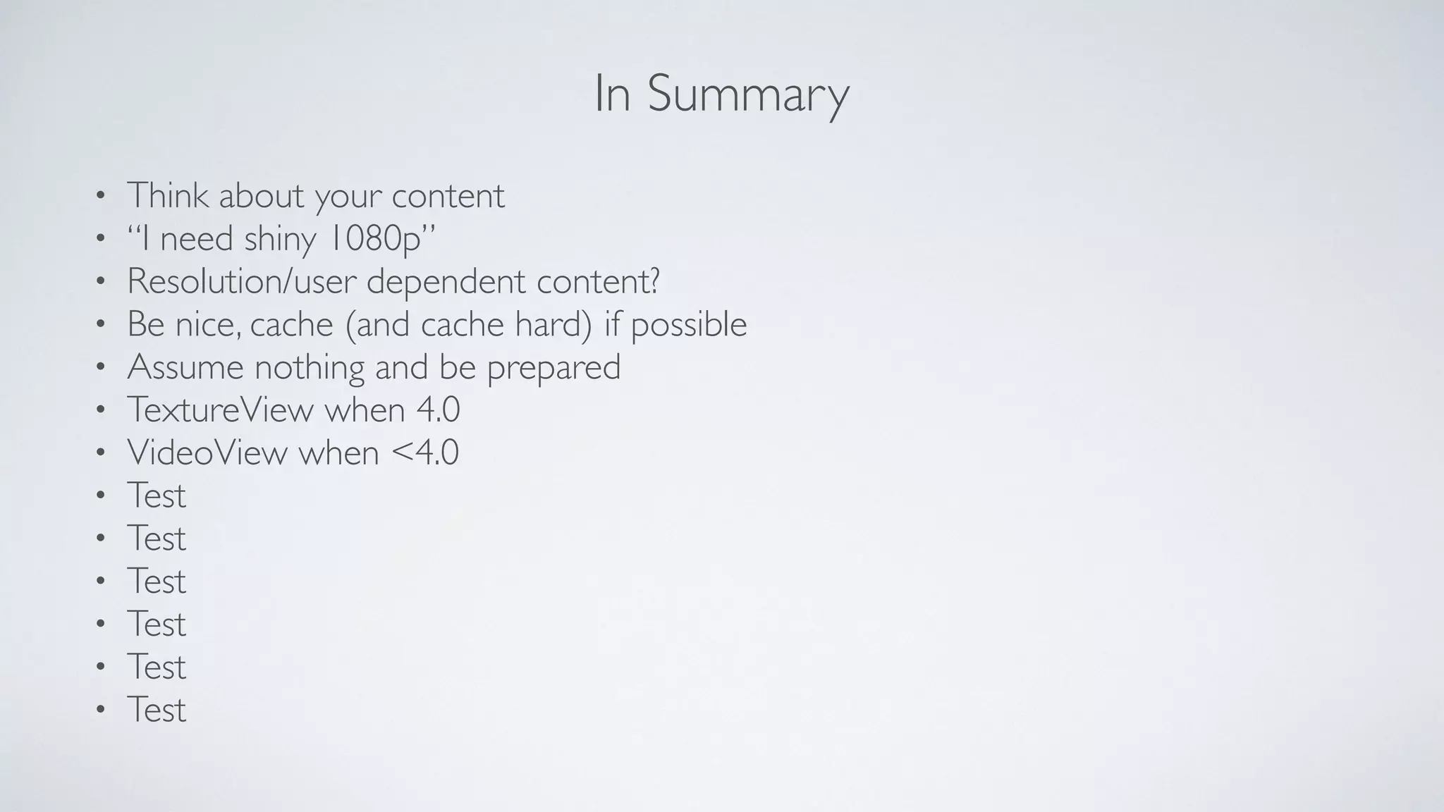 In Summary
• Think about your content	

• “I need shiny 1080p”	

• Resolution/user dependent content?	

• Be nice, cache (and cache hard) if possible	

• Assume nothing and be prepared 	

• TextureView when 4.0	

• VideoView when <4.0	

• Test	

• Test	

• Test	

• Test	

• Test	

• Test
 