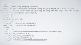 {
"id": 117,
"name": "Hamstring Hanging Stretch",
"description": "Position yourself lying on your front on a flat, raised
surface. Allow the lower part of your leg to hang off the edge. Let the weight
of your foot straighten your knee.",
"sets": 3,
"reps": 8,
"hold_duration": 10,
"rest": 30,
"created": "2013-12-02 22:03:21",
"modified": "2013-12-23 16:59:02",
"video": {
"id": 132,
"url": "/ddaf3d7d59b4dd09fae6d34e760236d9/320p-16to9.mp4",
"hold_time_seconds": 4.3,
"loop_time_start_seconds": 0,
"loop_time_end_seconds": 0,
"etag": "b38f39cebe21487dd2ed123d16065d7b"
}
}
 