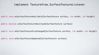 implement TextureView.SurfaceTextureListener
public void onSurfaceTextureAvailable(SurfaceTexture surface, int width, int height)	
!
!
public boolean onSurfaceTextureDestroyed(SurfaceTexture surface)	
!
!
public void onSurfaceTextureSizeChanged(SurfaceTexture surface, int width, int height)	
!
!
public void onSurfaceTextureUpdated(SurfaceTexture surface)
 