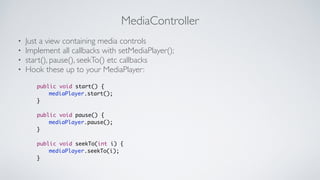 MediaController
? Just a view containing media controls	

? Implement all callbacks with setMediaPlayer();	

? start(), pause(), seekTo() etc callbacks	

? Hook these up to your MediaPlayer:
public void start() {	
	 	 mediaPlayer.start();	
}	
!
public void pause() {	
	 	 mediaPlayer.pause();	
}	
!
public void seekTo(int i) {	
	 	 mediaPlayer.seekTo(i);	
}
 