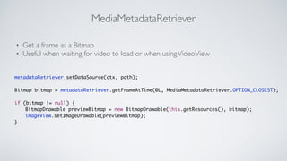 MediaMetadataRetriever
? Get a frame as a Bitmap	

? Useful when waiting for video to load or when usingVideoView
metadataRetriever.setDataSource(ctx, path);	
!
Bitmap bitmap = metadataRetriever.getFrameAtTime(0L, MediaMetadataRetriever.OPTION_CLOSEST);	
!
if (bitmap != null) {	
	 	 BitmapDrawable previewBitmap = new BitmapDrawable(this.getResources(), bitmap);	
	 	 imageView.setImageDrawable(previewBitmap);	
}
 