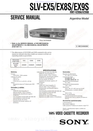 SERVICE MANUAL
Sistema
Formato
VHS N-PAL, NTSC estándar
Cobertura de canales
VHF 2 a 13
UHF 14 a 69
CATV A-8 a A-1, A a W, W+1 a W+84
Antena
Terminal de antena de 75 ohmios para VHF/
UHF
Entradas y salidas
LINE IN
VIDEO IN, toma fonográfica (1)
Señal de entrada: 1 Vp-p, 75 ohmios,
desbalanceada, sincronización negativa
AUDIO IN,
toma fonográfica (2) (SLV-EX9S AR/EX8S AR)
toma fonográfica (1) (SLV-EX5 AR)
Nivel de entrada: 327 mVrms
Impedancia de entrada: superior a 47
kiloohmios
LINE-2 IN (sólo SLV-EX9S AR/EX8S AR)
VIDEO IN, toma fonográfica (1)
Señal de entrada: 1 Vp-p, 75 ohmios,
desbalanceada, sincronización negativa
AUDIO IN, toma fonográfica (2)
Nivel de entrada: 327 mVrms
Impedancia de entrada: superior a 47
kiloohmios
LINE-1 OUT
VIDEO OUT, toma fonográfica (1)
Señal de salida: 1 Vp-p, 75 ohmios,
desbalanceada, sincronización negativa
AUDIO OUT,
toma fonográfica (2) (SLV-EX9S AR/EX8S AR)
toma fonográfica (1) (SLV-EX5 AR)
Salida estándar: 327 mVrms
Impedancia de carga: 47 kiloohmios
Impedancia de salida: inferior a 10 kiloohmios
Generales
Requisitos de alimentación
110 - 240 V CA, 50/60 Hz
Consumo de energía
SLV-EX9S AR 17W
SLV-EX8S AR/EX5 AR 15W
Temperatura de funcionamiento
5°C a 40°C
Temperatura de almacenamiento
–20°C a 60°C
Dimensiones
Aprox. 430 × 97 × 292.5 mm (an/al/prf)
incluidaspartes y controles salientes
Peso
Aprox. 4,1 kg.
Reserva de alimentación
Capacitor incorporado de autocarga
Duración de la reserva: máximo de 8 horas en
una vez
Accesorios suministrados
Controlremoto (1)
Pilas tamaño AA(R6) (2)
Cable coaxial de 75 ohmios con conector es tipo F (1)
Diseño y especificaciones sujetos a cambios sin
previo aviso.
Argentina Model
VIDEO CASSETTE RECORDER
SLV-EX5/EX8S/EX9SRMT-V299A/V299B
• Refer to the SERVICE MANUAL of VHS MECHANICAL
ADJUSTMENTS VI for MECHANICAL ADJUSTMENTS.
(9-921-647-11)
Photo: SLV-EX9SAR
* The abbreviations of EX5/EX8S and EX9S contained in this service
manual are indicated when these models are common to all their cor-
responding models as given below.
Abbreviated
EX5 EX8S EX9S
model name
All model
names EX5AR EX8SAR EX9SAR
SLV-
S MECHANISM
SPECIFICATIONS
www. xiaoyu163. com
QQ376315150 992894298
TEL 13942296513 992894298051513673QQ
TEL13942296513QQ376315150892498299
TEL13942296513QQ376315150892498299
http://www.xiaoyu163.com
http://www.xiaoyu163.com
2007.05.04
QQ :376315150
手机:13942296513
2007.05.04
QQ :376315150
手机:13942296513
 