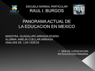 ESCUELA NORMAL PARTICULAR
              RAUL I. BURGOS

          PANORAMA ACTUAL DE
        LA EDUCACION EN MEXICO

MAESTRA: GUADALUPE ARRIAGA RIVERA
ALUMNA: AMELIN CUELLAR ARRIAGA
ANALISIS DE LOS VIDEOS


                                1 SEM DE LICENCIATURA
                                EN EDUCACION PRIMARIA
 