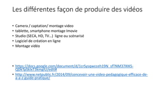 Les différentes façon de produire des vidéos
• Camera / captation/ montage video
• tablette, smartphone montage Imovie
• Studio (SECA, HD, TV…) ligne ou scénarisé
• Logiciel de création en ligne
• Montage vidéo
• https://docs.google.com/document/d/1crSysqwcceh19N_sfTNM37XIKS-
QDkTpSkIxT3kmglU/edit#
• http://www.netpublic.fr/2014/09/concevoir-une-video-pedagogique-efficace-de-
a-a-z-guide-pratique/
 