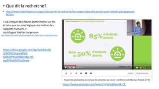 • Que dit la recherche?
• http://www.cndp.fr/agence-usages-tice/que-dit-la-recherche/les-usages-video-des-jeunes-quels-interets-pedagogiques-
86.htm
https://www.youtube.com/watch?v=bmBdem6FzCE
« La critique des écrans porte moins sur les
écrans que sur une logique normative des
rapports humains »
sociologue Nathan Jurgenson
http://www.educavox.fr/alaune/la-logique-normative-de-la-critique-des-ecrans
https://docs.google.com/spreadsheets/
d/1KfhCIEUpmWVV-
tZlgOpYRnqc8BgnMp-eU-
wp5VVse9k/htmlview
 