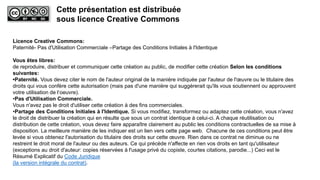 Licence Creative Commons:
Paternité- Pas d'Utilisation Commerciale –Partage des Conditions Initiales à l'Identique
Vous êtes libres:
de reproduire, distribuer et communiquer cette création au public, de modifier cette création Selon les conditions
suivantes:
•Paternité. Vous devez citer le nom de l'auteur original de la manière indiquée par l'auteur de l'œuvre ou le titulaire des
droits qui vous confère cette autorisation (mais pas d'une manière qui suggérerait qu'ils vous soutiennent ou approuvent
votre utilisation de l‘oeuvre).
•Pas d'Utilisation Commerciale.
Vous n'avez pas le droit d'utiliser cette création à des fins commerciales.
•Partage des Conditions Initiales à l'Identique. Si vous modifiez, transformez ou adaptez cette création, vous n'avez
le droit de distribuer la création qui en résulte que sous un contrat identique à celui-ci. A chaque réutilisation ou
distribution de cette création, vous devez faire apparaître clairement au public les conditions contractuelles de sa mise à
disposition. La meilleure manière de les indiquer est un lien vers cette page web. Chacune de ces conditions peut être
levée si vous obtenez l'autorisation du titulaire des droits sur cette œuvre. Rien dans ce contrat ne diminue ou ne
restreint le droit moral de l'auteur ou des auteurs. Ce qui précède n'affecte en rien vos droits en tant qu'utilisateur
(exceptions au droit d'auteur: copies réservées à l'usage privé du copiste, courtes citations, parodie...) Ceci est le
Résumé Explicatif du Code Juridique
(la version intégrale du contrat).
Cette présentation est distribuée
sous licence Creative Commons
 