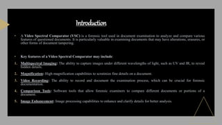 • A Video Spectral Comparator (VSC) is a forensic tool used in document examination to analyze and compare various
features of questioned documents. It is particularly valuable in examining documents that may have alterations, erasures, or
other forms of document tampering.
• Key features of a Video Spectral Comparator may include:
1. Multispectral Imaging: The ability to capture images under different wavelengths of light, such as UV and IR, to reveal
hidden details.
2. Magnification: High magnification capabilities to scrutinize fine details on a document.
3. Video Recording: The ability to record and document the examination process, which can be crucial for forensic
documentation.
4. Comparison Tools: Software tools that allow forensic examiners to compare different documents or portions of a
document.
5. Image Enhancement: Image processing capabilities to enhance and clarify details for better analysis.
Introduction
 