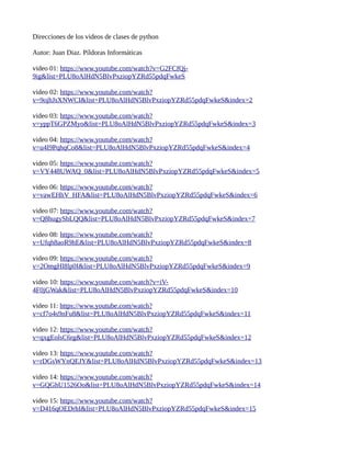 Direcciones de los videos de clases de python
Autor: Juan Diaz. Píldoras Informáticas
video 01: https://www.youtube.com/watch?v=G2FCfQj-
9ig&list=PLU8oAlHdN5BlvPxziopYZRd55pdqFwkeS
video 02: https://www.youtube.com/watch?
v=9ojhJsXNWCI&list=PLU8oAlHdN5BlvPxziopYZRd55pdqFwkeS&index=2
video 03: https://www.youtube.com/watch?
v=yppT6GPZMyo&list=PLU8oAlHdN5BlvPxziopYZRd55pdqFwkeS&index=3
video 04: https://www.youtube.com/watch?
v=u4I9PqhqCo8&list=PLU8oAlHdN5BlvPxziopYZRd55pdqFwkeS&index=4
video 05: https://www.youtube.com/watch?
v=VY448UWAQ_0&list=PLU8oAlHdN5BlvPxziopYZRd55pdqFwkeS&index=5
video 06: https://www.youtube.com/watch?
v=vawEHhV_HFA&list=PLU8oAlHdN5BlvPxziopYZRd55pdqFwkeS&index=6
video 07: https://www.youtube.com/watch?
v=Q8hugySbLQQ&list=PLU8oAlHdN5BlvPxziopYZRd55pdqFwkeS&index=7
video 08: https://www.youtube.com/watch?
v=Ufqh8aoR9hE&list=PLU8oAlHdN5BlvPxziopYZRd55pdqFwkeS&index=8
video 09: https://www.youtube.com/watch?
v=2OmgHl8lp0I&list=PLU8oAlHdN5BlvPxziopYZRd55pdqFwkeS&index=9
video 10: https://www.youtube.com/watch?v=iV-
4F0jGWak&list=PLU8oAlHdN5BlvPxziopYZRd55pdqFwkeS&index=10
video 11: https://www.youtube.com/watch?
v=cf7o4s9nFu8&list=PLU8oAlHdN5BlvPxziopYZRd55pdqFwkeS&index=11
video 12: https://www.youtube.com/watch?
v=qxgEolsC6rg&list=PLU8oAlHdN5BlvPxziopYZRd55pdqFwkeS&index=12
video 13: https://www.youtube.com/watch?
v=rDGsWYnQEJY&list=PLU8oAlHdN5BlvPxziopYZRd55pdqFwkeS&index=13
video 14: https://www.youtube.com/watch?
v=GQGhU1526Oo&list=PLU8oAlHdN5BlvPxziopYZRd55pdqFwkeS&index=14
video 15: https://www.youtube.com/watch?
v=D416qOEDrhI&list=PLU8oAlHdN5BlvPxziopYZRd55pdqFwkeS&index=15
 