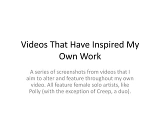 Videos That Have Inspired My
         Own Work
   A series of screenshots from videos that I
 aim to alter and feature throughout my own
   video. All feature female solo artists, like
  Polly (with the exception of Creep, a duo).
 