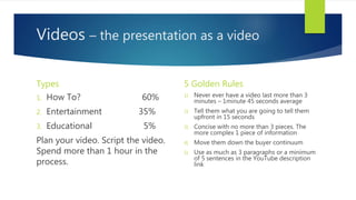 Videos – the presentation as a video
Types
1. How To? 60%
2. Entertainment 35%
3. Educational 5%
Plan your video. Script the video.
Spend more than 1 hour in the
process.
5 Golden Rules
1) Never ever have a video last more than 3
minutes – 1minute 45 seconds average
2) Tell them what you are going to tell them
upfront in 15 seconds
3) Concise with no more than 3 pieces. The
more complex 1 piece of information
4) Move them down the buyer continuum
5) Use as much as 3 paragraphs or a minimum
of 5 sentences in the YouTube description
link
 