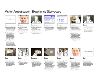 Visitor Ambassador : Experience Storyboard



1.                                     2.                                 3                                      4.                                 5.                                   6.                                    7.
Intro                                  Meet Ryan                          Finding the Church                     Sees Ambassadors                   Starts a Chat                        Data Gathering                        Reminder
We wondered how design might           Ryan is a 41 year old telecom      Ryan recently went online to the       In an area called “Ambassadors”    Ryan initiated a chat with Molly.    Through the conversation,             The day before the scheduled
    help visitors feel comfortable        engineer.                           church website.                        it indicated that Molly was    They conversed briefly about             Molly was gathering basic            svisit Molly sends a personal
    with a Church belief system        He and his wife have had a bad     He was able to learn enough                online and available for          a visit to the church this            information from Ryan about          e-mail to Ryan to thank him
    while also encouraging                experience with a church in         about the beliefs and culture          questions.                        Sunday.                               his family and their interests.      for his interest in the church
    personal connections and              the past.                           of the church community to                                                                                 This information was entered             and to remind him to meet
    engagement.                        They would like to find a church       want to visit.                                                                                                 into the church contact              her at the main entrance.
This video explores the                   community where they feel       he noticed an interesting option                                                                                   management system.
    conceptual design of the              comfortable.                        in the “Visit Us” section.                                                                                 That way she can let other
    Visitor Ambassador an                                                                                                                                                                    ambassadors know who was
    enhanced service of the                                                                                                                                                                  coming and that she would
    church that helps visitors                                                                                                                                                               be the primary contact.
    make instant connections                                                                                                                                                             She also learned when Ryan and
    to the church through a                                                                                                                                                                  his family would arrive at the
    personal guide who can                                                                                                                                                                   church, and said she would
    answer any questions.                                                                                                                                                                    be very happy to show them
The service consists of virtual                                                                                                                                                              around.
    and physical interactions
    with a representative of
    the church who may then
    deliver communication and
    navigation tools to the visitor.




8.                                     9.                                 10.                                    11.                                12.                                  13.                                   14.
Parking                                Greeting                           Information Kit                        Escorting                          Socializing                          Reflection                            Outro
Ryan and his family found              When they entered the building     The kit included cards on aspects      Molly led Ryan and his family up   She asked if they would like to      That afternoon Ryan was feeling       Introducing Visitor Ambassadors
   the church using the map                Molly was there to greet            of the church she knew Ryan          to the children’s area where        be treated to coffee after the       pretty good about his visit.      eliminated barriers in
   provided on the website.                them.                               would be interested in               they dropped-off their son          service in the café.             He was much more                      understanding, trust, and
Molly told him to look for signs       After their earlier chat she had   It included cards such as basic           before the worship service.     Ryan and his wife happily agreed         knowledgeable about the           connection and allowed
   that would direct him to                assembled a customized              beliefs, service opportunities,   She showed them important              and met Molly outside the            church than he thought he         Ryanand his family to begin an
   special visitor parking near            information kit.                    membership, small groups,            things like where the               doors after the service.             would be, and he had met          engaging experience with their
   the main entrance.                                                          and a visitor map of the             restrooms are and introduced    After picking up their son and a         some great people too.            new church community.
                                                                               building.                            them to several people on           nice conversation in the café    He felt he and his family would
                                                                                                                    their way to the sanctuary.         Ryan and his wife headed             be able to get involved
                                                                                                                 Molly found Ryan and his wife a        home.                                quickly at this church.
                                                                                                                    seat and introduced them to                                          The entire visitor experience had
                                                                                                                    the people sitting near them.                                            been very easy for him.
 