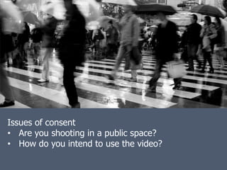 Issues of consent
• Are you shooting in a public space?
• How do you intend to use the video?
 