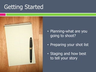 Getting Started



                  • Planning-what are you
                    going to shoot?

                  • Preparing your shot list

                  • Staging and how best
                    to tell your story
 