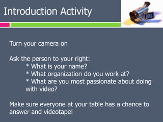 Introduction Activity


 Turn your camera on

 Ask the person to your right:
       * What is your name?
       * What organization do you work at?
       * What are you most passionate about doing
       with video?

 Make sure everyone at your table has a chance to
 answer and videotape!
 