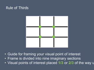 Rule of Thirds




• Guide for framing your visual point of interest
• Frame is divided into nine imaginary sections
• Visual points of interest placed 1/3 or 2/3 of the way u
 