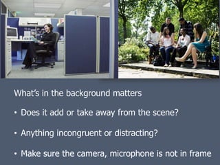 What’s in the background matters

• Does it add or take away from the scene?

• Anything incongruent or distracting?

• Make sure the camera, microphone is not in frame
 