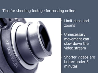 Tips for shooting footage for posting online

                                   • Limit pans and
                                     zooms

                                   • Unnecessary
                                     movement can
                                     slow down the
                                     video stream

                                   • Shorter videos are
                                     better-under 5
                                     minutes
 