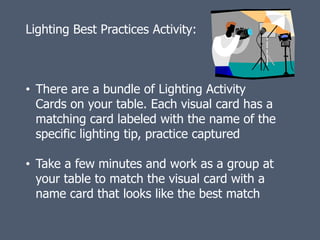 Lighting Best Practices Activity:



• There are a bundle of Lighting Activity
  Cards on your table. Each visual card has a
  matching card labeled with the name of the
  specific lighting tip, practice captured

• Take a few minutes and work as a group at
  your table to match the visual card with a
  name card that looks like the best match
 