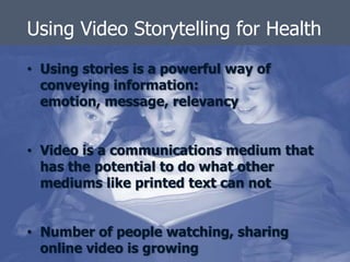 Using Video Storytelling for Health
• Using stories is a powerful way of
  conveying information:
  emotion, message, relevancy


• Video is a communications medium that
  has the potential to do what other
  mediums like printed text can not


• Number of people watching, sharing
  online video is growing
 