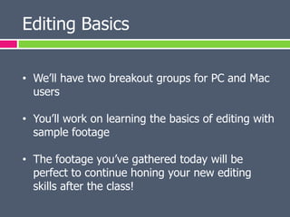 Editing Basics

• We’ll have two breakout groups for PC and Mac
  users

• You’ll work on learning the basics of editing with
  sample footage

• The footage you’ve gathered today will be
  perfect to continue honing your new editing
  skills after the class!
 