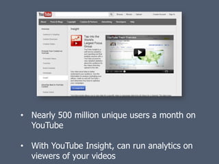 • Nearly 500 million unique users a month on
  YouTube

• With YouTube Insight, can run analytics on
  viewers of your videos
 