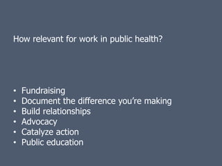 How relevant for work in public health?




•   Fundraising
•   Document the difference you’re making
•   Build relationships
•   Advocacy
•   Catalyze action
•   Public education
 