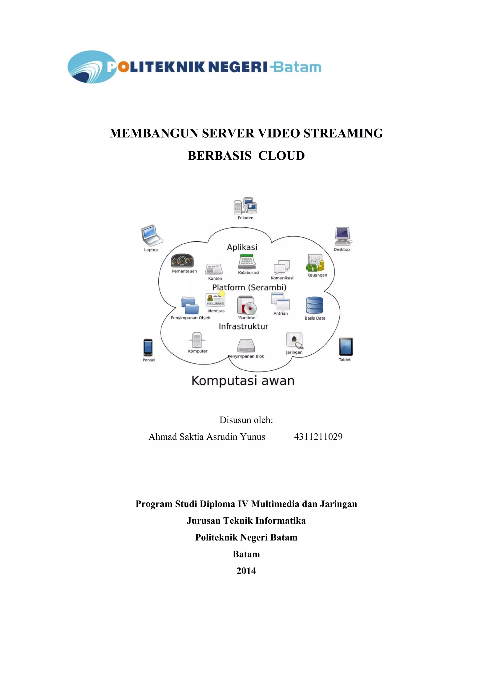 MEMBANGUN SERVER VIDEO STREAMING 
BERBASIS CLOUD 
Disusun oleh: 
Ahmad Saktia Asrudin Yunus 4311211029 
Program Studi Diploma IV Multimedia dan Jaringan 
Jurusan Teknik Informatika 
Politeknik Negeri Batam 
Batam 
2014 
 