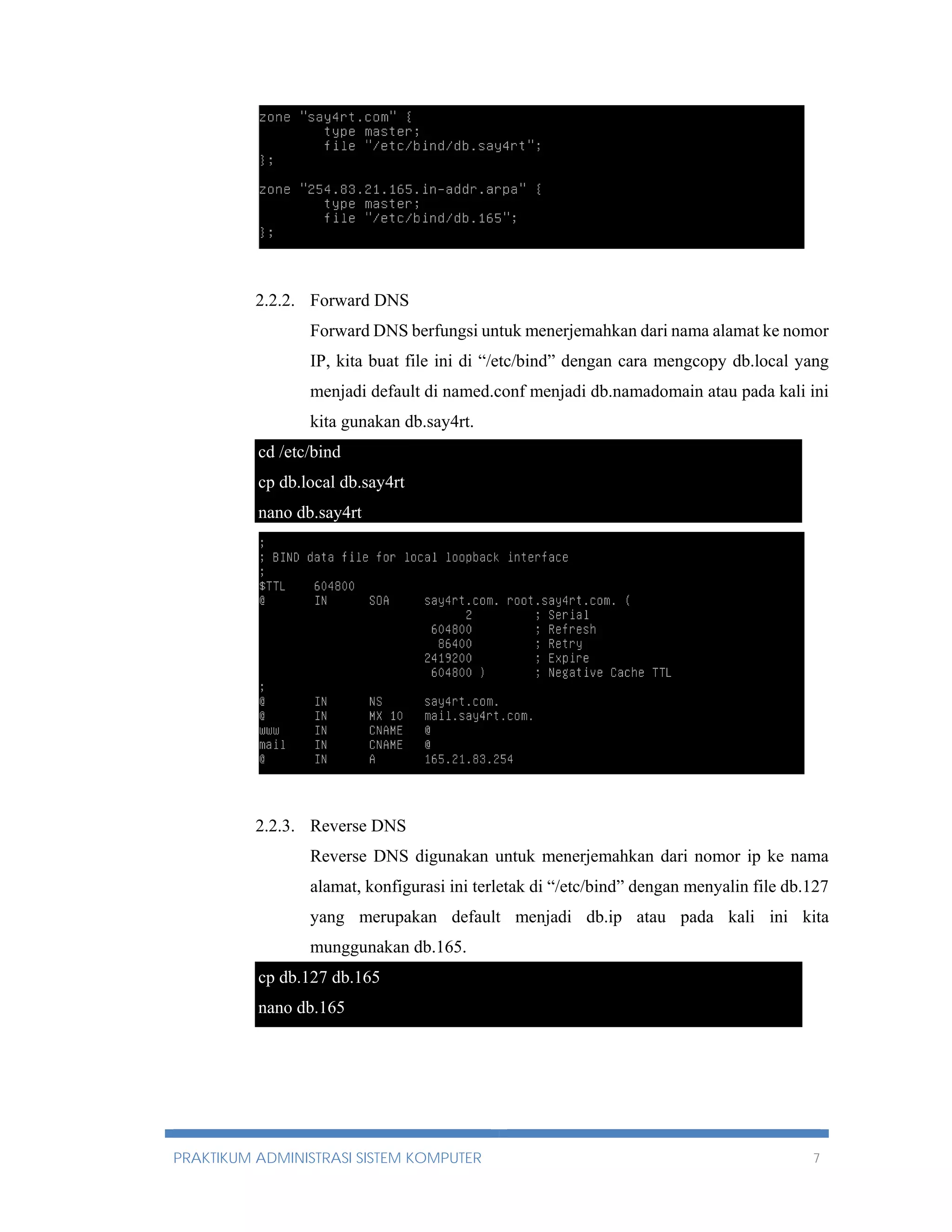 2.2.2. Forward DNS 
Forward DNS berfungsi untuk menerjemahkan dari nama alamat ke nomor 
IP, kita buat file ini di “/etc/bind” dengan cara mengcopy db.local yang 
menjadi default di named.conf menjadi db.namadomain atau pada kali ini 
kita gunakan db.say4rt. 
cd /etc/bind 
cp db.local db.say4rt 
nano db.say4rt 
2.2.3. Reverse DNS 
Reverse DNS digunakan untuk menerjemahkan dari nomor ip ke nama 
alamat, konfigurasi ini terletak di “/etc/bind” dengan menyalin file db.127 
yang merupakan default menjadi db.ip atau pada kali ini kita 
munggunakan db.165. 
cp db.127 db.165 
nano db.165 
PRAKTIKUM ADMINISTRASI SISTEM KOMPUTER 7 
 