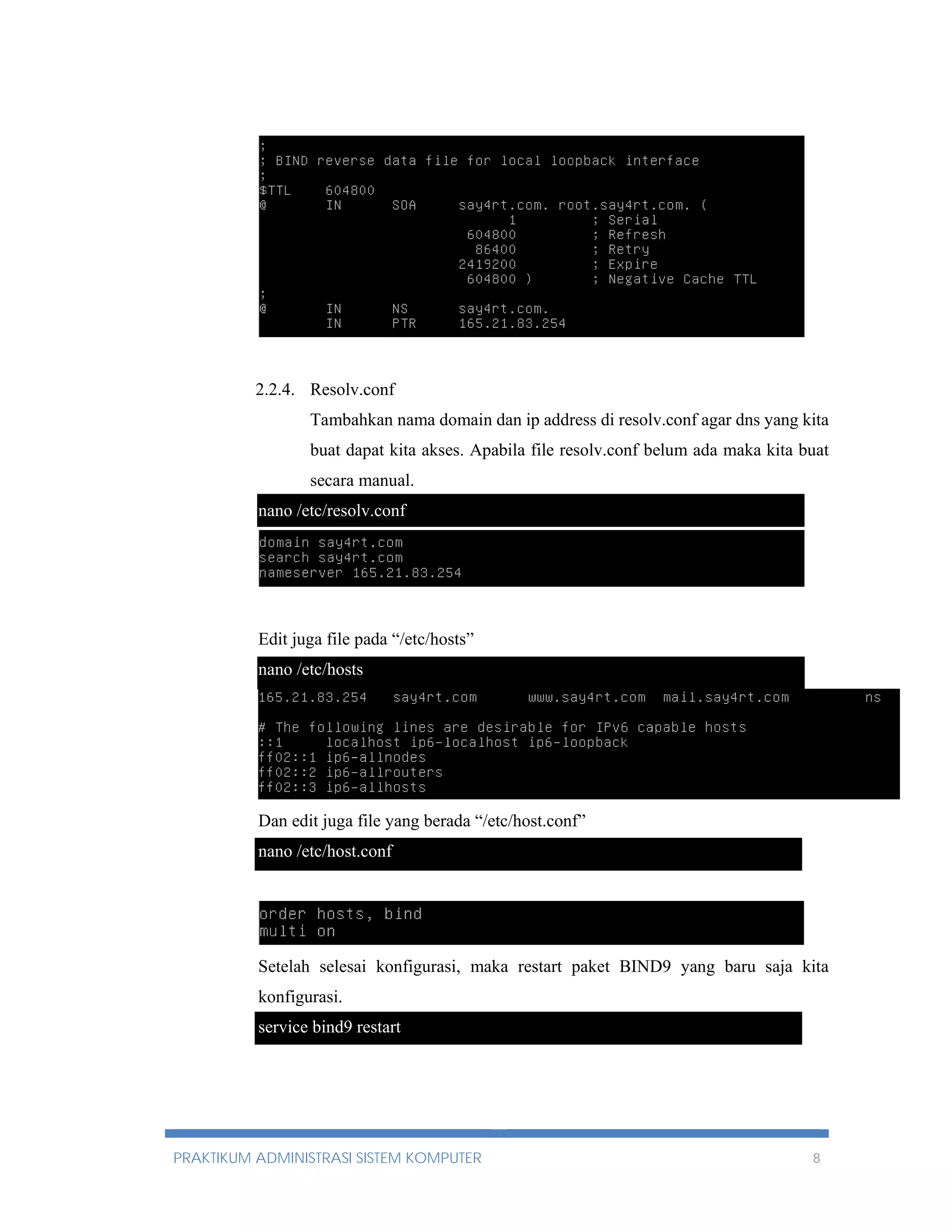 nano db.165 
2.2.4. Resolv.conf 
Tambahkan nama domain dan ip address di resolv.conf agar dns yang kita 
buat dapat kita akses. Apabila file resolv.conf belum ada maka kita buat 
secara manual. 
nano /etc/resolv.conf 
Edit juga file pada “/etc/hosts” 
nano /etc/hosts 
Dan edit juga file yang berada “/etc/host.conf” 
nano /etc/host.conf 
Setelah selesai konfigurasi, maka restart paket BIND9 yang baru saja kita 
konfigurasi. 
service bind9 restart 
PRAKTIKUM ADMINISTRASI SISTEM KOMPUTER 8 
 