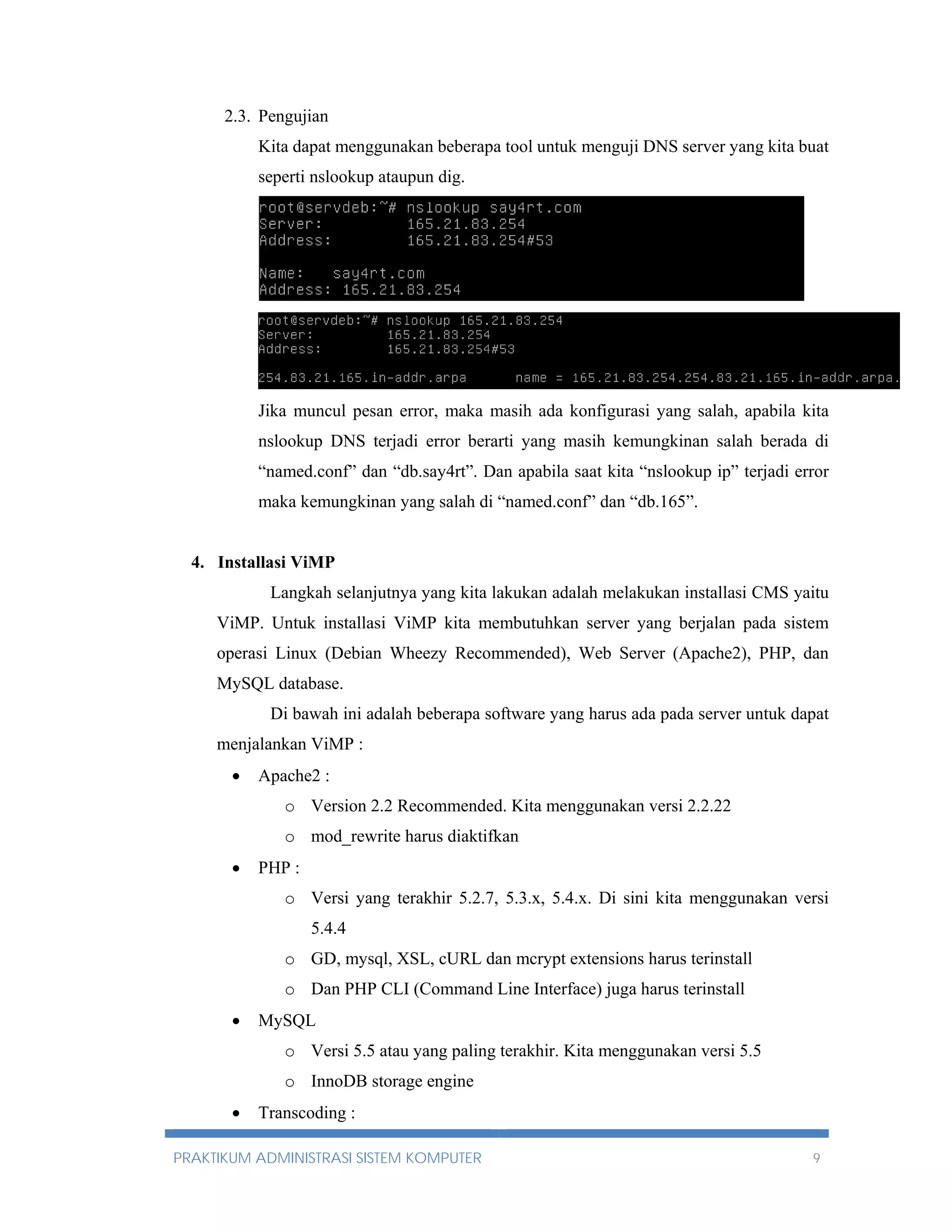 2.3. Pengujian 
Kita dapat menggunakan beberapa tool untuk menguji DNS server yang kita buat 
seperti nslookup ataupun dig. 
Jika muncul pesan error, maka masih ada konfigurasi yang salah, apabila kita 
nslookup DNS terjadi error berarti yang masih kemungkinan salah berada di 
“named.conf” dan “db.say4rt”. Dan apabila saat kita “nslookup ip” terjadi error 
maka kemungkinan yang salah di “named.conf” dan “db.165”. 
4. Installasi ViMP 
Langkah selanjutnya yang kita lakukan adalah melakukan installasi CMS yaitu 
ViMP. Untuk installasi ViMP kita membutuhkan server yang berjalan pada sistem 
operasi Linux (Debian Wheezy Recommended), Web Server (Apache2), PHP, dan 
MySQL database. 
Di bawah ini adalah beberapa software yang harus ada pada server untuk dapat 
menjalankan ViMP : 
 Apache2 : 
o Version 2.2 Recommended. Kita menggunakan versi 2.2.22 
o mod_rewrite harus diaktifkan 
 PHP : 
o Versi yang terakhir 5.2.7, 5.3.x, 5.4.x. Di sini kita menggunakan versi 
5.4.4 
o GD, mysql, XSL, cURL dan mcrypt extensions harus terinstall 
o Dan PHP CLI (Command Line Interface) juga harus terinstall 
 MySQL 
o Versi 5.5 atau yang paling terakhir. Kita menggunakan versi 5.5 
o InnoDB storage engine 
 Transcoding : 
PRAKTIKUM ADMINISTRASI SISTEM KOMPUTER 9 
 