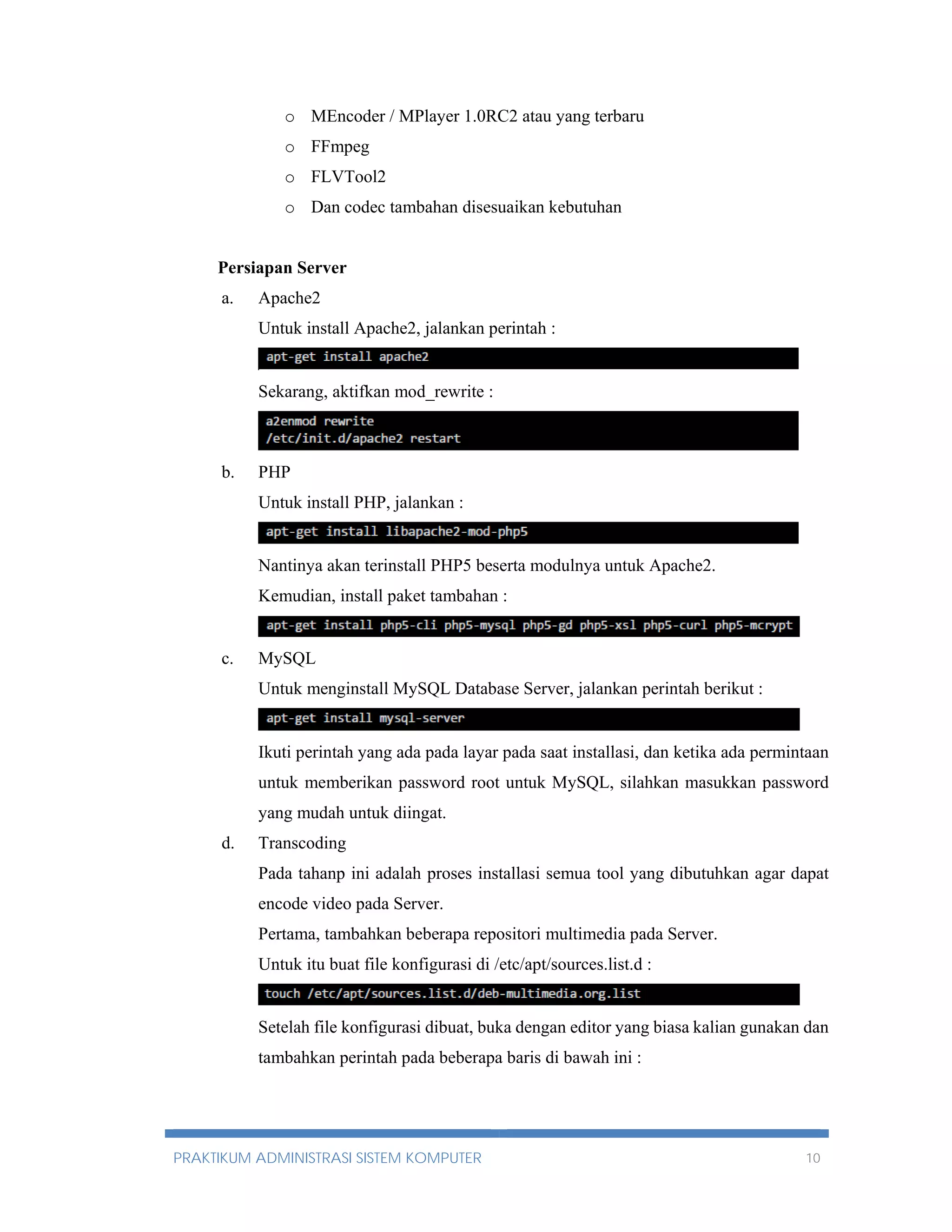 o MEncoder / MPlayer 1.0RC2 atau yang terbaru 
o FFmpeg 
o FLVTool2 
o Dan codec tambahan disesuaikan kebutuhan 
Persiapan Server 
a. Apache2 
Untuk install Apache2, jalankan perintah : 
Sekarang, aktifkan mod_rewrite : 
b. PHP 
Untuk install PHP, jalankan : 
Nantinya akan terinstall PHP5 beserta modulnya untuk Apache2. 
Kemudian, install paket tambahan : 
c. MySQL 
Untuk menginstall MySQL Database Server, jalankan perintah berikut : 
Ikuti perintah yang ada pada layar pada saat installasi, dan ketika ada permintaan 
untuk memberikan password root untuk MySQL, silahkan masukkan password 
yang mudah untuk diingat. 
d. Transcoding 
Pada tahanp ini adalah proses installasi semua tool yang dibutuhkan agar dapat 
encode video pada Server. 
Pertama, tambahkan beberapa repositori multimedia pada Server. 
Untuk itu buat file konfigurasi di /etc/apt/sources.list.d : 
Setelah file konfigurasi dibuat, buka dengan editor yang biasa kalian gunakan dan 
tambahkan perintah pada beberapa baris di bawah ini : 
PRAKTIKUM ADMINISTRASI SISTEM KOMPUTER 10 
 