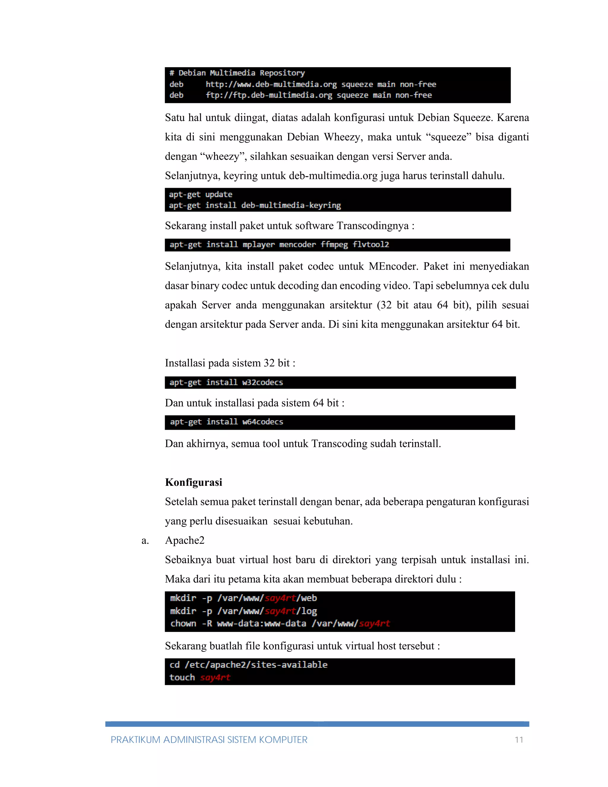 Satu hal untuk diingat, diatas adalah konfigurasi untuk Debian Squeeze. Karena 
kita di sini menggunakan Debian Wheezy, maka untuk “squeeze” bisa diganti 
dengan “wheezy”, silahkan sesuaikan dengan versi Server anda. 
Selanjutnya, keyring untuk deb-multimedia.org juga harus terinstall dahulu. 
Sekarang install paket untuk software Transcodingnya : 
Selanjutnya, kita install paket codec untuk MEncoder. Paket ini menyediakan 
dasar binary codec untuk decoding dan encoding video. Tapi sebelumnya cek dulu 
apakah Server anda menggunakan arsitektur (32 bit atau 64 bit), pilih sesuai 
dengan arsitektur pada Server anda. Di sini kita menggunakan arsitektur 64 bit. 
Installasi pada sistem 32 bit : 
Dan untuk installasi pada sistem 64 bit : 
Dan akhirnya, semua tool untuk Transcoding sudah terinstall. 
Konfigurasi 
Setelah semua paket terinstall dengan benar, ada beberapa pengaturan konfigurasi 
yang perlu disesuaikan sesuai kebutuhan. 
a. Apache2 
Sebaiknya buat virtual host baru di direktori yang terpisah untuk installasi ini. 
Maka dari itu petama kita akan membuat beberapa direktori dulu : 
Sekarang buatlah file konfigurasi untuk virtual host tersebut : 
PRAKTIKUM ADMINISTRASI SISTEM KOMPUTER 11 
 